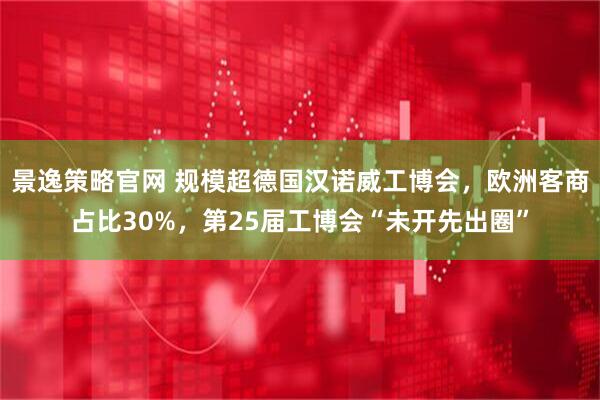 景逸策略官网 规模超德国汉诺威工博会，欧洲客商占比30%，第25届工博会“未开先出圈”