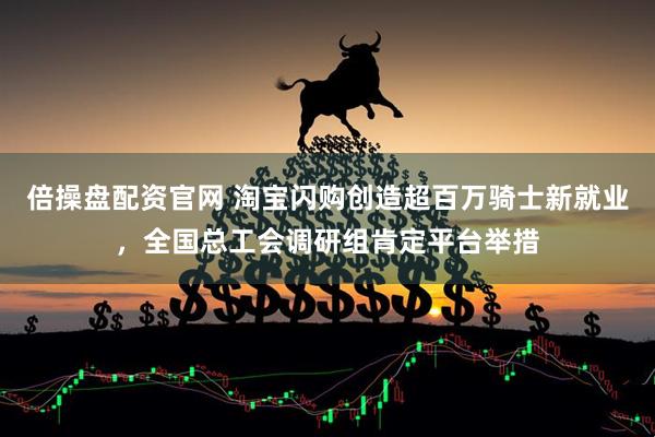 倍操盘配资官网 淘宝闪购创造超百万骑士新就业，全国总工会调研组肯定平台举措