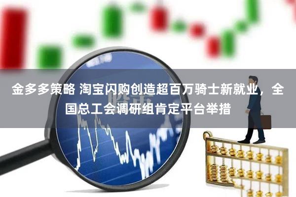 金多多策略 淘宝闪购创造超百万骑士新就业,全国总工会调研组肯定平台举措