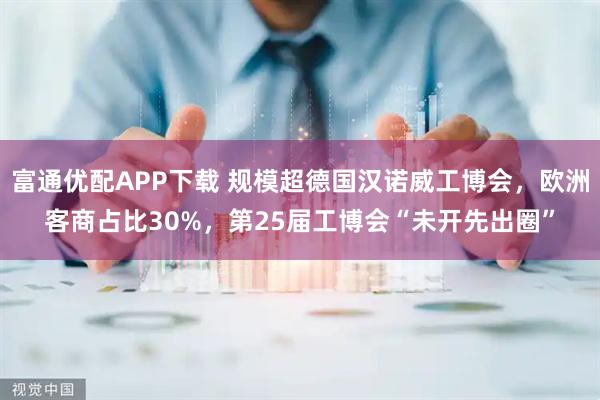富通优配APP下载 规模超德国汉诺威工博会，欧洲客商占比30%，第25届工博会“未开先出圈”