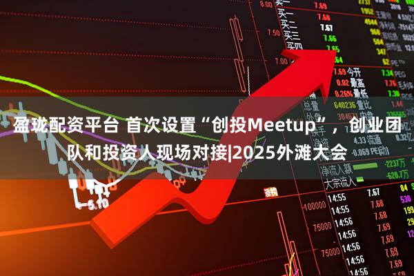 盈珑配资平台 首次设置“创投Meetup”，创业团队和投资人现场对接|2025外滩大会
