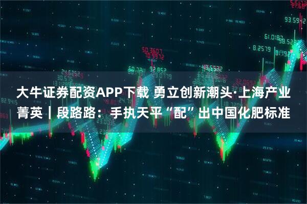 大牛证券配资APP下载 勇立创新潮头·上海产业菁英|段路路:手执天平“配”出中国化肥标准