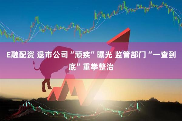 E融配资 退市公司“顽疾”曝光 监管部门“一查到底”重拳整治