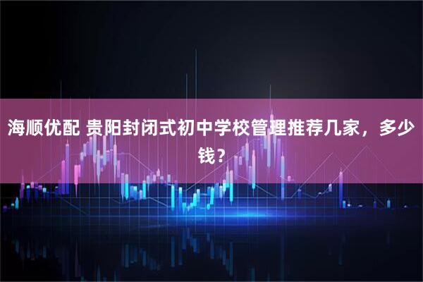 海顺优配 贵阳封闭式初中学校管理推荐几家，多少钱？