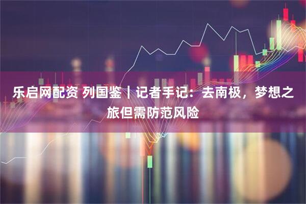 乐启网配资 列国鉴｜记者手记：去南极，梦想之旅但需防范风险