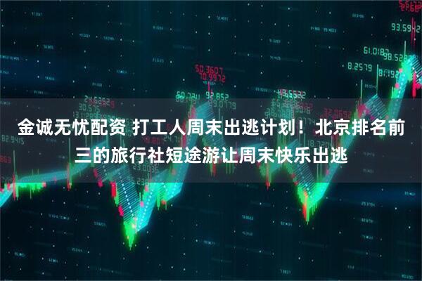 金诚无忧配资 打工人周末出逃计划！北京排名前三的旅行社短途游让周末快乐出逃