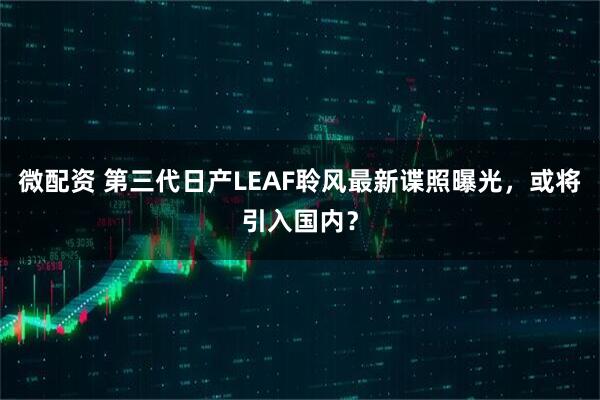 微配资 第三代日产LEAF聆风最新谍照曝光，或将引入国内？