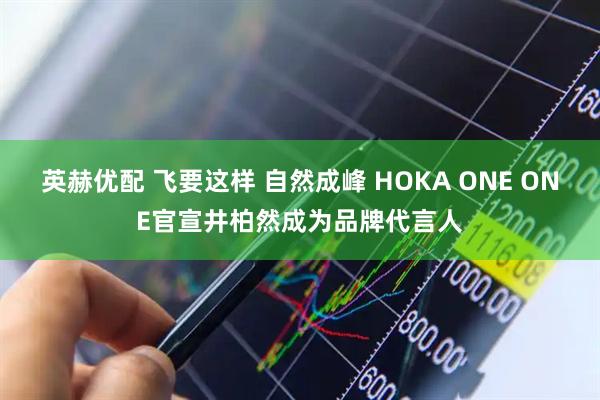 英赫优配 飞要这样 自然成峰 HOKA ONE ONE官宣井柏然成为品牌代言人