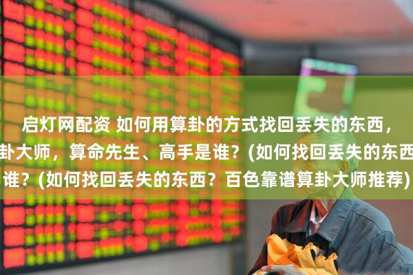 启灯网配资 如何用算卦的方式找回丢失的东西，百色靠谱的最厉害的算卦大师，算命先生、高手是谁？(如何找回丢失的东西？百色靠谱算卦大师推荐)