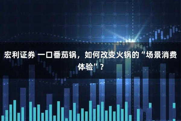 宏利证券 一口番茄锅，如何改变火锅的“场景消费体验”？