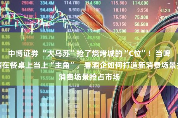 中博证券 “大乌苏”抢了烧烤城的“C位”！当啤酒、白酒在餐桌上当上“主角”，看酒企如何打造新消费场景抢占市场