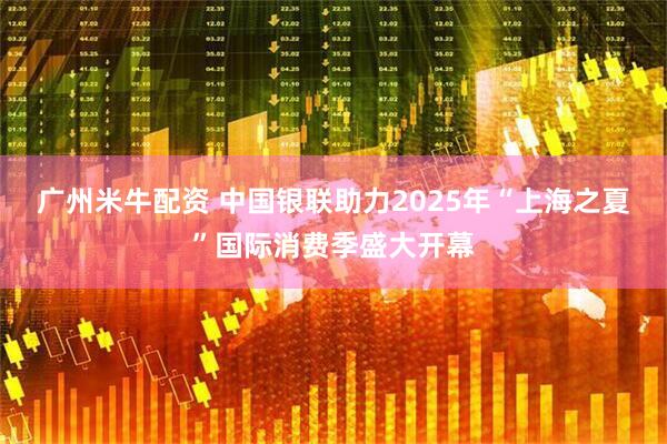 广州米牛配资 中国银联助力2025年“上海之夏”国际消费季盛大开幕