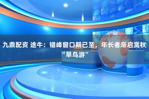 九鼎配资 途牛：错峰窗口期已至，年长者渐启赏秋“早鸟游”